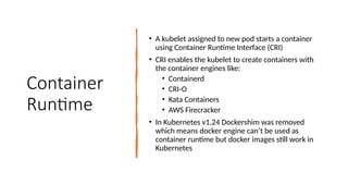 Container
Runtime
• A kubelet assigned to new pod starts a container
using Container Runtime Interface (CRI)
• CRI enables the kubelet to create containers with
the container engines like:
• Containerd
• CRI-O
• Kata Containers
• AWS Firecracker
• In Kubernetes v1.24 Dockershim was removed
which means docker engine can’t be used as
container runtime but docker images still work in
Kubernetes
 