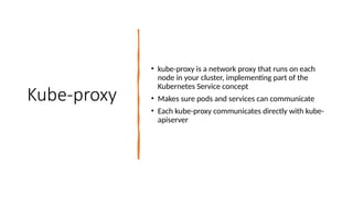 Kube-proxy
• kube-proxy is a network proxy that runs on each
node in your cluster, implementing part of the
Kubernetes Service concept
• Makes sure pods and services can communicate
• Each kube-proxy communicates directly with kube-
apiserver
 