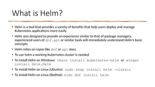 What is Helm?
• Helm is a tool that provides a variety of benefits that help users deploy and manage
Kubernetes applications more easily
• Helm was designed to provide an experience similar to that of package managers,
experienced users of dnf, apt or similar tools will immediately understand Helm’s basic
concepts
• Helm relies on repos like dnf or apt does
• To use helm a working Kubernetes cluster is needed
• To install Helm on Windows: choco install kubernetes-helm or winget
install Helm.Helm
• To install Helm on Linux (Ubuntu): sudo snap install helm –classic
• To install Helm on Linux (RedHat): sudo dnf install helm
 