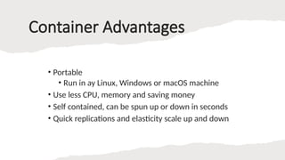 Container Advantages
• Portable
• Run in ay Linux, Windows or macOS machine
• Use less CPU, memory and saving money
• Self contained, can be spun up or down in seconds
• Quick replications and elasticity scale up and down
 