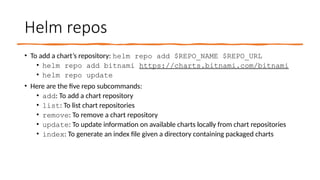 Helm repos
• To add a chart’s repository: helm repo add $REPO_NAME $REPO_URL
• helm repo add bitnami https://charts.bitnami.com/bitnami
• helm repo update
• Here are the five repo subcommands:
• add: To add a chart repository
• list: To list chart repositories
• remove: To remove a chart repository
• update: To update information on available charts locally from chart repositories
• index: To generate an index file given a directory containing packaged charts
 