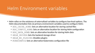Helm Environment variables
• Helm relies on the existence of externalized variables to configure low-level options. The
Helm documentation lists six primary environment variables used to configure Helm:
• XDG_CACHE_HOME: Sets an alternative location for storing cached files
• XDG_CONFIG_HOME: Sets an alternative location for storing Helm configuration
• XDG_DATA_HOME: Sets an alternative location for storing Helm data
• HELM_DRIVER: Sets the backend storage driver
• HELM_NO_PLUGINS: Disables plugins
• KUBECONFIG: Sets an alternative Kubernetes configuration file
 