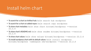 Install helm chart
• To search for a chart on Artifact hub: helm search hub wordpress
• To search for a chart on added repos: helm search repo wordpress
• To show chart metadata: helm show chart bitnami/wordpress --version
22.2.4
• To show chart’s README.md: helm show readme bitnami/wordpress --version
22.2.4
• To show chart values: helm show values bitnami/wordpress --version 22.2.4
• To install wordpress chart with its default values: helm install wordpress
bitnami/wordpress –namespace cms-wordpress --version 22.2.4
 