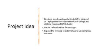 Project Idea
• Deploy a simple webapp (with do DB in backend)
as Deployment on Kubernetes cluster using KIND
utilizing make and KIND cluster
• Create Helm chart for the webapp
• Expose the webapp to external world using ingress
resource
 