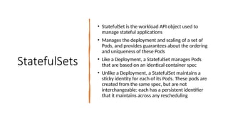 StatefulSets
• StatefulSet is the workload API object used to
manage stateful applications
• Manages the deployment and scaling of a set of
Pods, and provides guarantees about the ordering
and uniqueness of these Pods
• Like a Deployment, a StatefulSet manages Pods
that are based on an identical container spec
• Unlike a Deployment, a StatefulSet maintains a
sticky identity for each of its Pods. These pods are
created from the same spec, but are not
interchangeable: each has a persistent identifier
that it maintains across any rescheduling
 