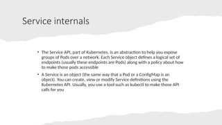 Service internals
• The Service API, part of Kubernetes, is an abstraction to help you expose
groups of Pods over a network. Each Service object defines a logical set of
endpoints (usually these endpoints are Pods) along with a policy about how
to make those pods accessible
• A Service is an object (the same way that a Pod or a ConfigMap is an
object). You can create, view or modify Service definitions using the
Kubernetes API. Usually, you use a tool such as kubectl to make those API
calls for you
 