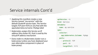 Service internals Cont’d
• Applying this manifest creates a new
Service named "my-service" with the
default ClusterIP service type. The Service
targets TCP port 9376 on any Pod with the
app.kubernetes.io/name: MyApp label
• Kubernetes assigns this Service an IP
address (the cluster IP), that is used by the
virtual IP address mechanism
• Every node in a Kubernetes cluster runs a
kube-proxy (unless you have deployed your
own alternative component in place of
kube-proxy).
 