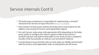 Service internals Cont’d
• The kube-proxy component is responsible for implementing a virtual IP
mechanism for Services of type other than ExternalName
• Each instance of kube-proxy watches the Kubernetes control plane for the
addition and removal of Service and EndpointSlice objects
• For each Service, kube-proxy calls appropriate APIs (depending on the kube-
proxy mode) to configure the node to capture traffic to the Service's
clusterIP and port and redirect that traffic to one of the Service's endpoints
(usually a Pod, but possibly an arbitrary user-provided IP address)
• A control loop ensures that the rules on each node are reliably synchronized
with the Service and EndpointSlice state as indicated by the API server.
 