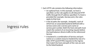 Ingress rules
• Each HTTP rule contains the following information:
• An optional host. In this example, no host is
specified, so the rule applies to all inbound HTTP
traffic through the IP address specified. If a host is
provided (for example, foo.bar.com), the rules
apply to that host
• A list of paths (for example, /testpath), each of
which has an associated backend defined with a
service.name and a service.port.name or
service.port.number. Both the host and path must
match the content of an incoming request before
the load balancer directs traffic to the referenced
Service
• A backend is a combination of Service and port
names or a custom resource backend by way of a
CRD. HTTP (and HTTPS) requests to the Ingress
that match the host and path of the rule are sent
to the listed backend
 