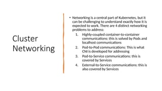 Cluster
Networking
• Networking is a central part of Kubernetes, but it
can be challenging to understand exactly how it is
expected to work. There are 4 distinct networking
problems to address:
1. Highly-coupled container-to-container
communications: this is solved by Pods and
localhost communications
2. Pod-to-Pod communications: This is what
CNI is developed for addressing
3. Pod-to-Service communications: this is
covered by Services
4. External-to-Service communications: this is
also covered by Services
 