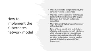 How to
implement the
Kubernetes
network model
• The network model is implemented by the
container runtime on each node
• The most common container runtimes use
Container Network Interface (CNI) plugins
to manage their network and security
capabilities
• Many different CNI plugins exist from many
different vendors
• Some of these provide only basic features
of adding and removing network interfaces,
while others provide more sophisticated
solutions, such as integration with other
container orchestration systems, running
multiple CNI plugins, advanced IPAM
features etc.
 