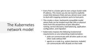 The Kubernetes
network model
• Every Pod in a cluster gets its own unique cluster-wide
IP address. This means you do not need to explicitly
create links between Pods and you almost never need
to deal with mapping container ports to host ports
• This creates a clean, backwards-compatible model
where Pods can be treated much like VMs or physical
hosts from the perspectives of port allocation,
naming, service discovery, load balancing, application
configuration, and migration
• Kubernetes imposes the following fundamental
requirements on any networking implementation:
• pods can communicate with all other pods on any
other node without NAT
• agents on a node (e.g. system daemons, kubelet)
can communicate with all pods on that node
 