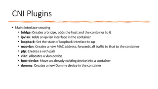 CNI Plugins
• Main: interface-creating
• bridge: Creates a bridge, adds the host and the container to it
• ipvlan: Adds an ipvlan interface in the container
• loopback: Set the state of loopback interface to up
• macvlan: Creates a new MAC address, forwards all traffic to that to the container
• ptp: Creates a veth pair
• vlan: Allocates a vlan device
• host-device: Move an already-existing device into a container
• dummy: Creates a new Dummy device in the container
 