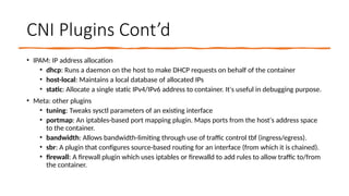 CNI Plugins Cont’d
• IPAM: IP address allocation
• dhcp: Runs a daemon on the host to make DHCP requests on behalf of the container
• host-local: Maintains a local database of allocated IPs
• static: Allocate a single static IPv4/IPv6 address to container. It's useful in debugging purpose.
• Meta: other plugins
• tuning: Tweaks sysctl parameters of an existing interface
• portmap: An iptables-based port mapping plugin. Maps ports from the host's address space
to the container.
• bandwidth: Allows bandwidth-limiting through use of traffic control tbf (ingress/egress).
• sbr: A plugin that configures source-based routing for an interface (from which it is chained).
• firewall: A firewall plugin which uses iptables or firewalld to add rules to allow traffic to/from
the container.
 