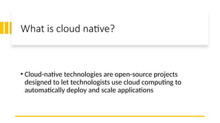 What is cloud native?
• Cloud-native technologies are open-source projects
designed to let technologists use cloud computing to
automatically deploy and scale applications
 