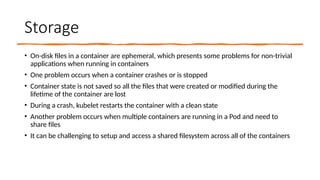 Storage
• On-disk files in a container are ephemeral, which presents some problems for non-trivial
applications when running in containers
• One problem occurs when a container crashes or is stopped
• Container state is not saved so all the files that were created or modified during the
lifetime of the container are lost
• During a crash, kubelet restarts the container with a clean state
• Another problem occurs when multiple containers are running in a Pod and need to
share files
• It can be challenging to setup and access a shared filesystem across all of the containers
 