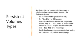 Persistent
Volumes
Types
• PersistentVolume types are implemented as
plugins. Kubernetes currently supports the
following plugins:
• csi - Container Storage Interface (CSI)
• fc - Fibre Channel (FC) storage
• hostPath - HostPath volume (for single node
testing only; WILL NOT WORK in a multi-node
cluster; consider using local volume instead)
• iscsi - iSCSI (SCSI over IP) storage
• local - local storage devices mounted on nodes.
• nfs - Network File System (NFS) storage
 