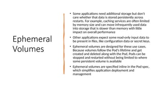 Ephemeral
Volumes
• Some applications need additional storage but don't
care whether that data is stored persistently across
restarts. For example, caching services are often limited
by memory size and can move infrequently used data
into storage that is slower than memory with little
impact on overall performance
• Other applications expect some read-only input data to
be present in files, like configuration data or secret keys.
• Ephemeral volumes are designed for these use cases.
Because volumes follow the Pod's lifetime and get
created and deleted along with the Pod, Pods can be
stopped and restarted without being limited to where
some persistent volume is available
• Ephemeral volumes are specified inline in the Pod spec,
which simplifies application deployment and
management
 