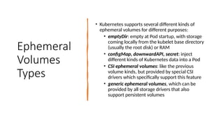 Ephemeral
Volumes
Types
• Kubernetes supports several different kinds of
ephemeral volumes for different purposes:
• emptyDir: empty at Pod startup, with storage
coming locally from the kubelet base directory
(usually the root disk) or RAM
• configMap, downwardAPI, secret: inject
different kinds of Kubernetes data into a Pod
• CSI ephemeral volumes: like the previous
volume kinds, but provided by special CSI
drivers which specifically support this feature
• generic ephemeral volumes, which can be
provided by all storage drivers that also
support persistent volumes
 