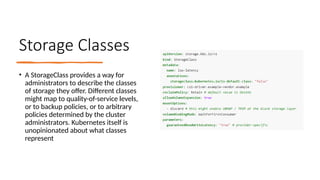 Storage Classes
• A StorageClass provides a way for
administrators to describe the classes
of storage they offer. Different classes
might map to quality-of-service levels,
or to backup policies, or to arbitrary
policies determined by the cluster
administrators. Kubernetes itself is
unopinionated about what classes
represent
 
