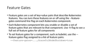 Feature Gates
• Feature gates are a set of key=value pairs that describe Kubernetes
features. You can turn these features on or off using the --feature-
gates command line flag on each Kubernetes component.
• Each Kubernetes component lets you enable or disable a set of
feature gates that are relevant to that component. Use -h flag to see a
full set of feature gates for all components
• To set feature gates for a component, such as kubelet, use the --
feature-gates flag assigned to a list of feature pairs:
--feature-gates=...,GracefulNodeShutdown=true
 