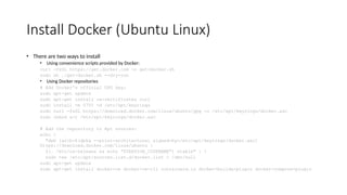 Install Docker (Ubuntu Linux)
• There are two ways to install
• Using convenience scripts provided by Docker:
curl -fsSL https://get.docker.com -o get-docker.sh
sudo sh ./get-docker.sh --dry-run
• Using Docker repositories
# Add Docker's official GPG key:
sudo apt-get update
sudo apt-get install ca-certificates curl
sudo install -m 0755 -d /etc/apt/keyrings
sudo curl -fsSL https://download.docker.com/linux/ubuntu/gpg -o /etc/apt/keyrings/docker.asc
sudo chmod a+r /etc/apt/keyrings/docker.asc
# Add the repository to Apt sources:
echo 
"deb [arch=$(dpkg --print-architecture) signed-by=/etc/apt/keyrings/docker.asc]
https://download.docker.com/linux/ubuntu 
$(. /etc/os-release && echo "$VERSION_CODENAME") stable" | 
sudo tee /etc/apt/sources.list.d/docker.list > /dev/null
sudo apt-get update
sudo apt-get install docker-ce docker-ce-cli containerd.io docker-buildx-plugin docker-compose-plugin
 