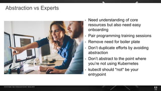 © 2019 Adobe. Open Infrastructure Summit - Denver 2019
Abstraction vs Experts
 Need understanding of core
resources but also need easy
onboarding
 Pair programming training sessions
 Remove need for boiler plate
 Don’t duplicate efforts by avoiding
abstraction
 Don’t abstract to the point where
you’re not using Kubernetes
 kubectl should *not* be your
entrypoint
 