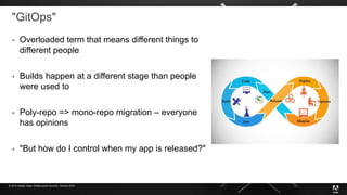 © 2019 Adobe. Open Infrastructure Summit - Denver 2019
"GitOps"
 Overloaded term that means different things to
different people
 Builds happen at a different stage than people
were used to
 Poly-repo => mono-repo migration – everyone
has opinions
 "But how do I control when my app is released?"
 