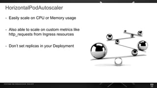 © 2019 Adobe. Open Infrastructure Summit - Denver 2019
HorizontalPodAutoscaler
 Easily scale on CPU or Memory usage
 Also able to scale on custom metrics like
http_requests from Ingress resources
 Don’t set replicas in your Deployment
 