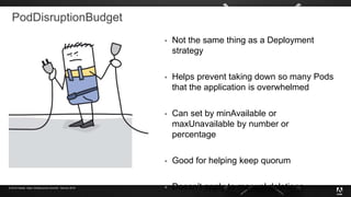 © 2019 Adobe. Open Infrastructure Summit - Denver 2019
PodDisruptionBudget
 Not the same thing as a Deployment
strategy
 Helps prevent taking down so many Pods
that the application is overwhelmed
 Can set by minAvailable or
maxUnavailable by number or
percentage
 Good for helping keep quorum
 Doesn’t apply to manual deletions
 