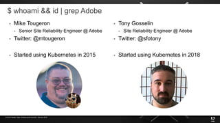 © 2019 Adobe. Open Infrastructure Summit - Denver 2019
$ whoami && id | grep Adobe
 Mike Tougeron
 Senior Site Reliability Engineer @ Adobe
 Twitter: @mtougeron
 Started using Kubernetes in 2015
 Tony Gosselin
 Site Reliability Engineer @ Adobe
 Twitter: @sfotony
 Started using Kubernetes in 2018
 