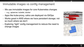 © 2019 Adobe. Open Infrastructure Summit - Denver 2019
Immutable images vs config management
 We use immutable images for core Kubernetes changes
 e.g., apiserver, kubelet, docker
 Apps like kube-proxy, calico are deployed via GitOps
 Works great in AWS where we have persistent storage; not
so much where we don't
 Exploring “light” config management to reduce the need to
change images
 