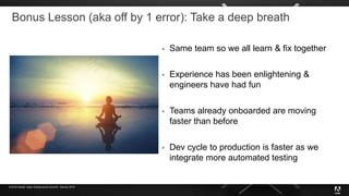© 2019 Adobe. Open Infrastructure Summit - Denver 2019
Bonus Lesson (aka off by 1 error): Take a deep breath
 Same team so we all learn & fix together
 Experience has been enlightening &
engineers have had fun
 Teams already onboarded are moving
faster than before
 Dev cycle to production is faster as we
integrate more automated testing
 