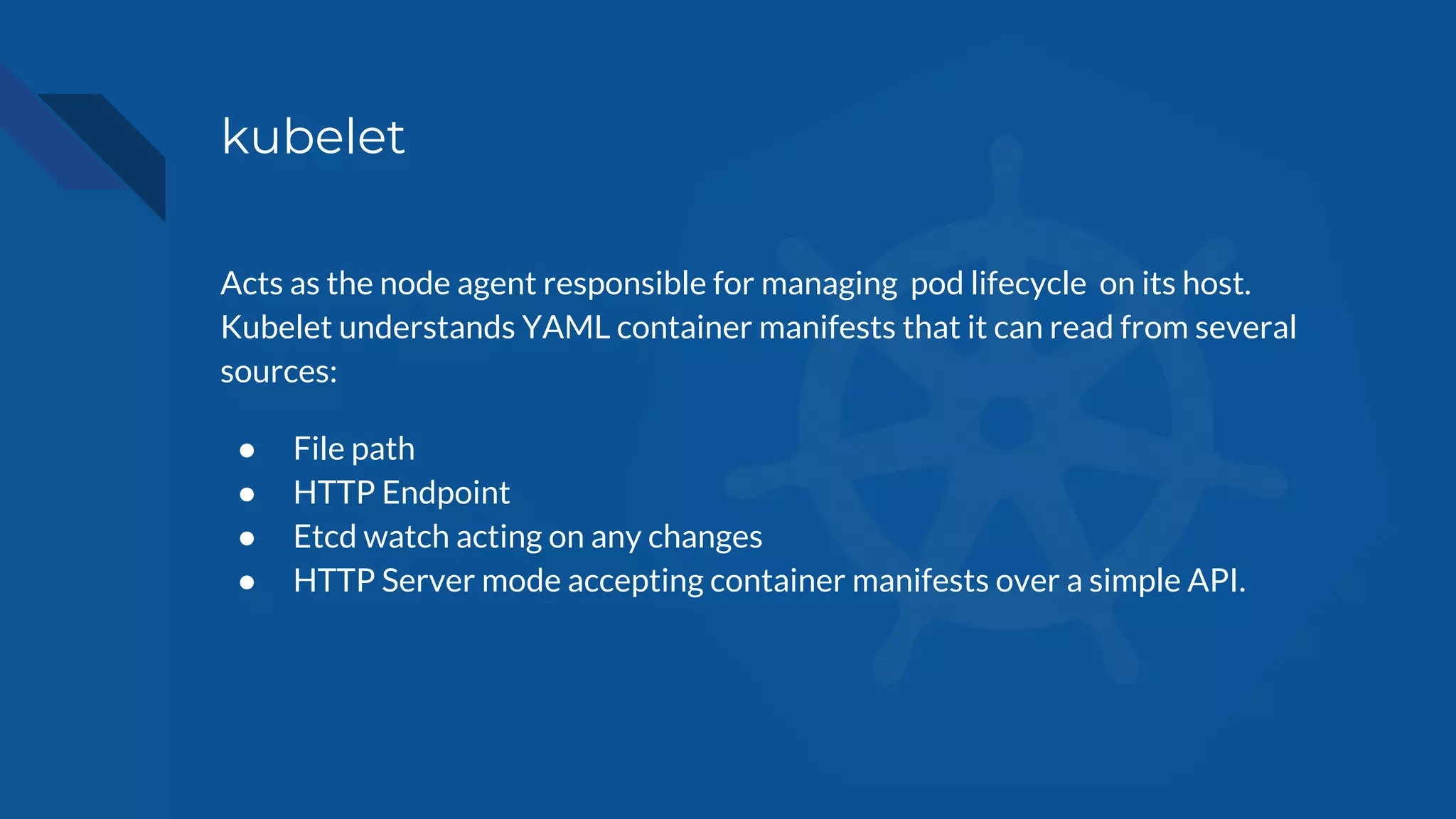 kubelet
Acts as the node agent responsible for managing pod lifecycle on its host.
Kubelet understands YAML container manifests that it can read from several
sources:
● File path
● HTTP Endpoint
● Etcd watch acting on any changes
● HTTP Server mode accepting container manifests over a simple API.
 