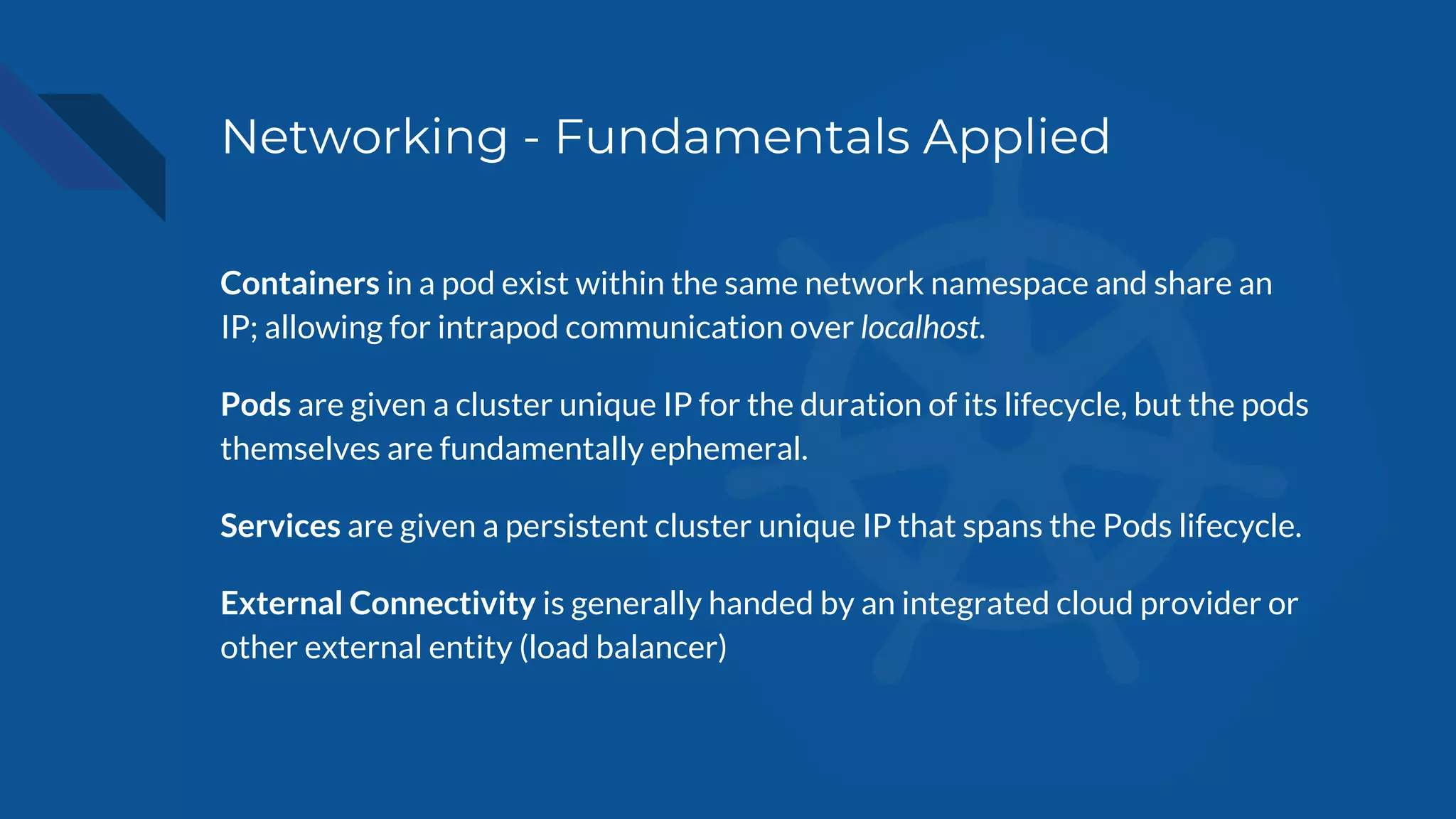 Networking - Fundamentals Applied
Containers in a pod exist within the same network namespace and share an
IP; allowing for intrapod communication over localhost.
Pods are given a cluster unique IP for the duration of its lifecycle, but the pods
themselves are fundamentally ephemeral.
Services are given a persistent cluster unique IP that spans the Pods lifecycle.
External Connectivity is generally handed by an integrated cloud provider or
other external entity (load balancer)
 