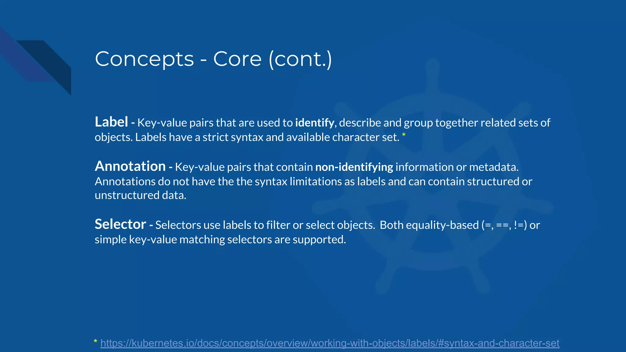 Concepts - Core (cont.)
Label - Key-value pairs that are used to identify, describe and group together related sets of
objects. Labels have a strict syntax and available character set. *
Annotation - Key-value pairs that contain non-identifying information or metadata.
Annotations do not have the the syntax limitations as labels and can contain structured or
unstructured data.
Selector - Selectors use labels to filter or select objects. Both equality-based (=, ==, !=) or
simple key-value matching selectors are supported.
* https://kubernetes.io/docs/concepts/overview/working-with-objects/labels/#syntax-and-character-set
 