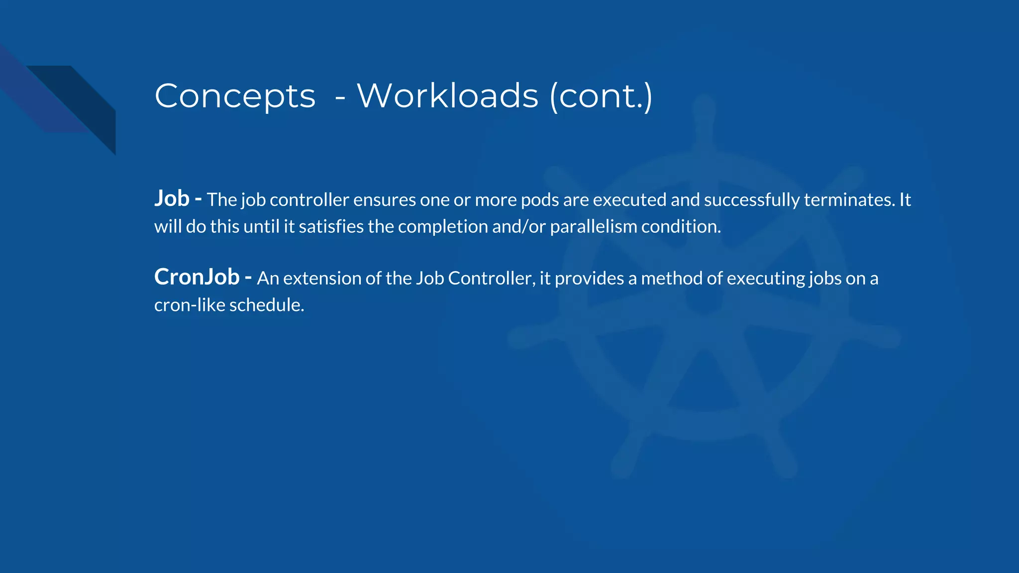 Concepts - Workloads (cont.)
Job - The job controller ensures one or more pods are executed and successfully terminates. It
will do this until it satisfies the completion and/or parallelism condition.
CronJob - An extension of the Job Controller, it provides a method of executing jobs on a
cron-like schedule.
 