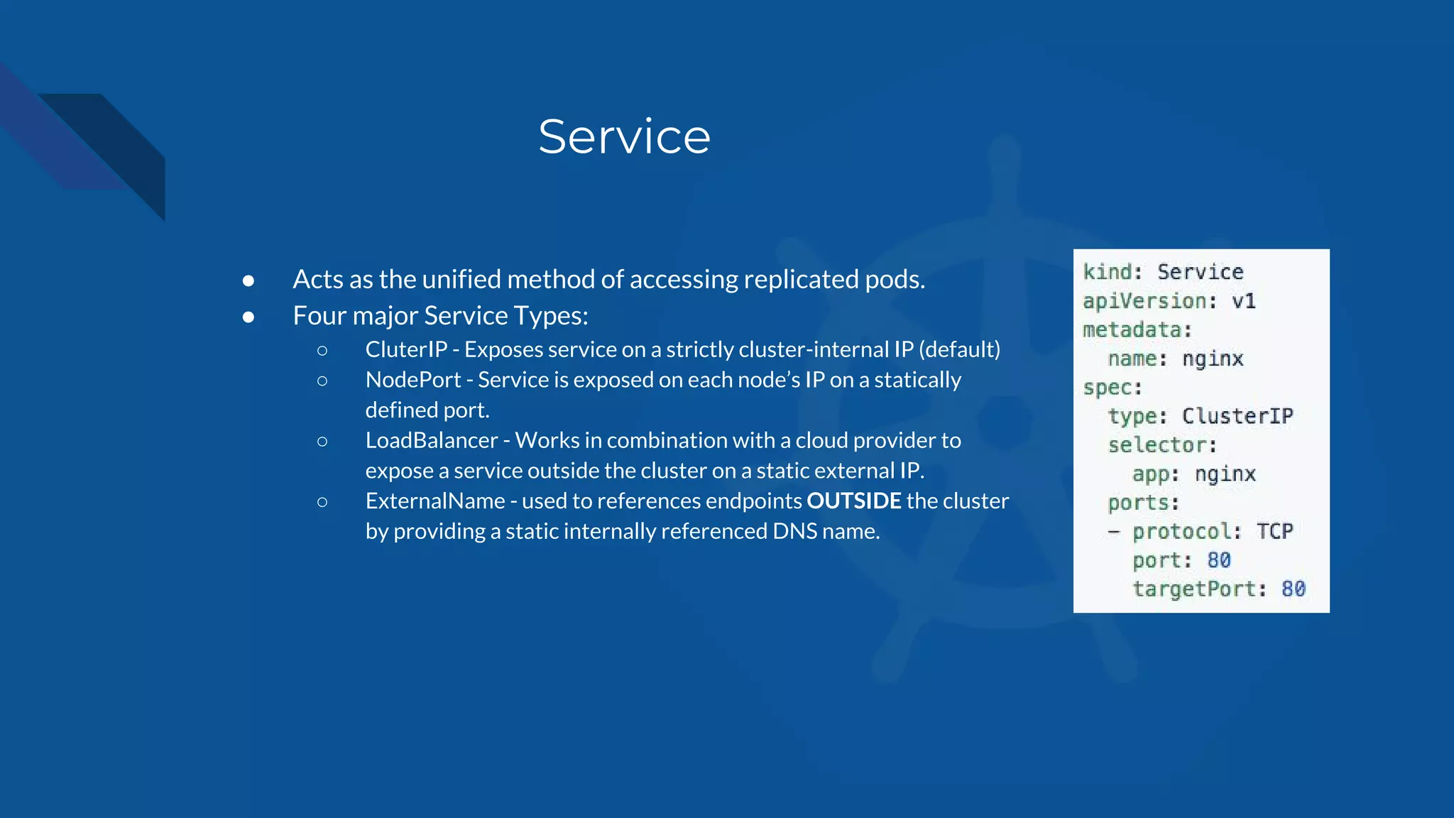 Service
● Acts as the unified method of accessing replicated pods.
● Four major Service Types:
○ CluterIP - Exposes service on a strictly cluster-internal IP (default)
○ NodePort - Service is exposed on each node’s IP on a statically
defined port.
○ LoadBalancer - Works in combination with a cloud provider to
expose a service outside the cluster on a static external IP.
○ ExternalName - used to references endpoints OUTSIDE the cluster
by providing a static internally referenced DNS name.
 