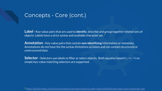 Concepts - Core (cont.)
Label - Key-value pairs that are used to identify, describe and group together related sets of
objects. Labels have a strict syntax and available character set. *
Annotation - Key-value pairs that contain non-identifying information or metadata.
Annotations do not have the the syntax limitations as labels and can contain structured or
unstructured data.
Selector - Selectors use labels to filter or select objects. Both equality-based (=, ==, !=) or
simple key-value matching selectors are supported.
* https://kubernetes.io/docs/concepts/overview/working-with-objects/labels/#syntax-and-character-set
 