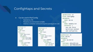 ConfigMaps and Secrets
● Can be used in Pod Config:
○ Injected as a file
○ Passed as an environment variable
○ Used as a container command (requires passing as env var)
 