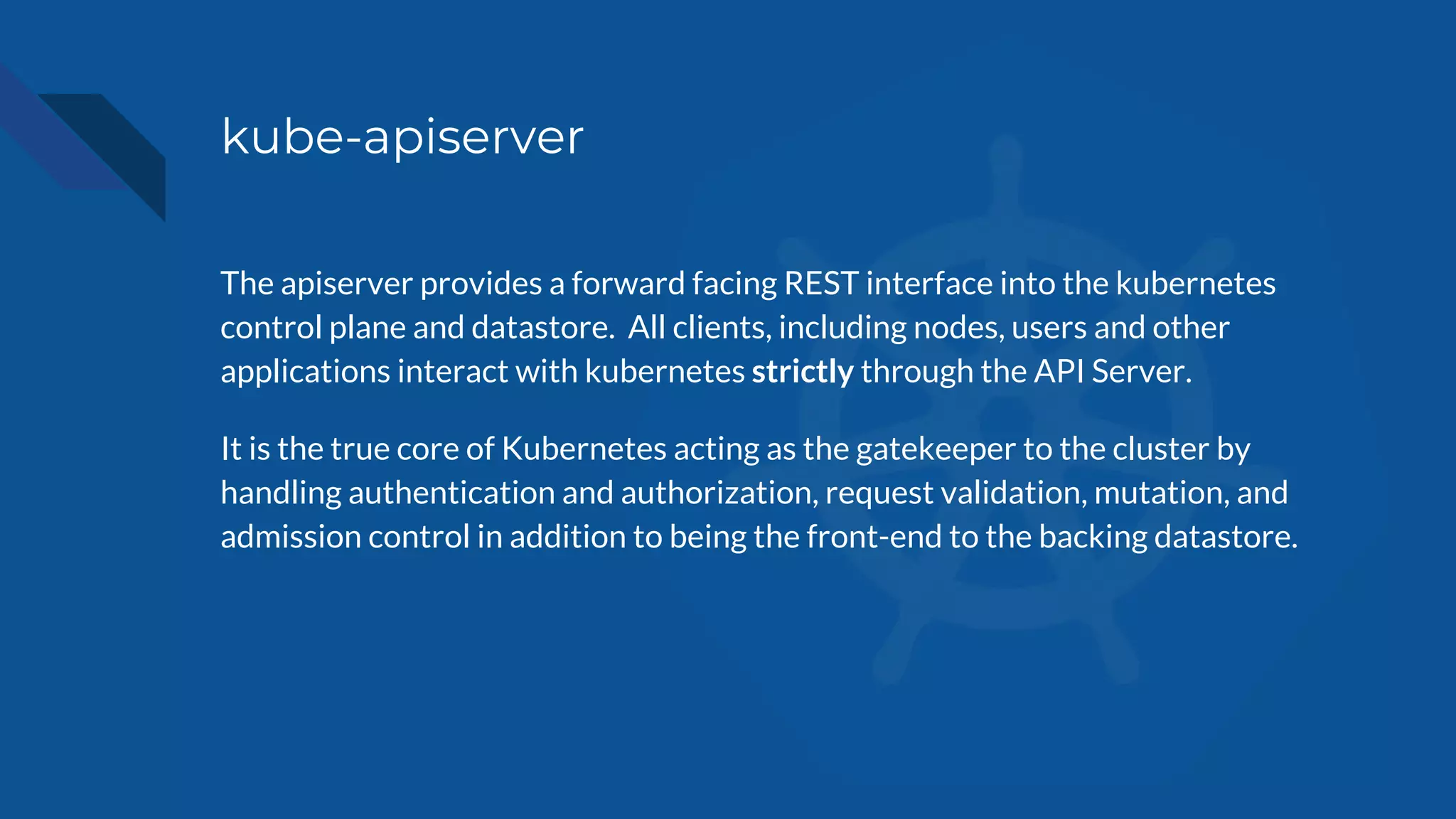 kube-apiserver
The apiserver provides a forward facing REST interface into the kubernetes
control plane and datastore. All clients, including nodes, users and other
applications interact with kubernetes strictly through the API Server.
It is the true core of Kubernetes acting as the gatekeeper to the cluster by
handling authentication and authorization, request validation, mutation, and
admission control in addition to being the front-end to the backing datastore.
 