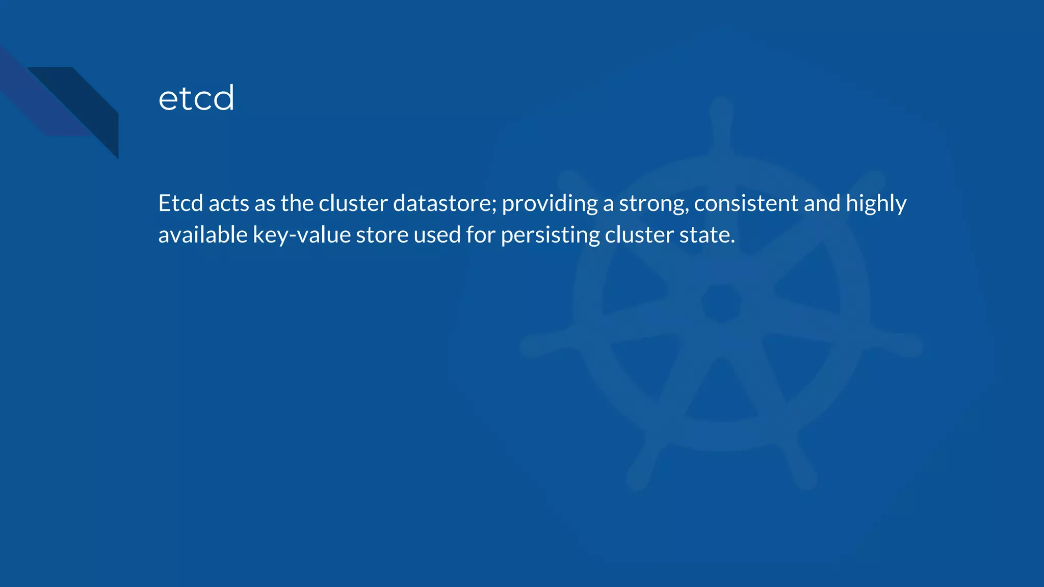 etcd
Etcd acts as the cluster datastore; providing a strong, consistent and highly
available key-value store used for persisting cluster state.
 