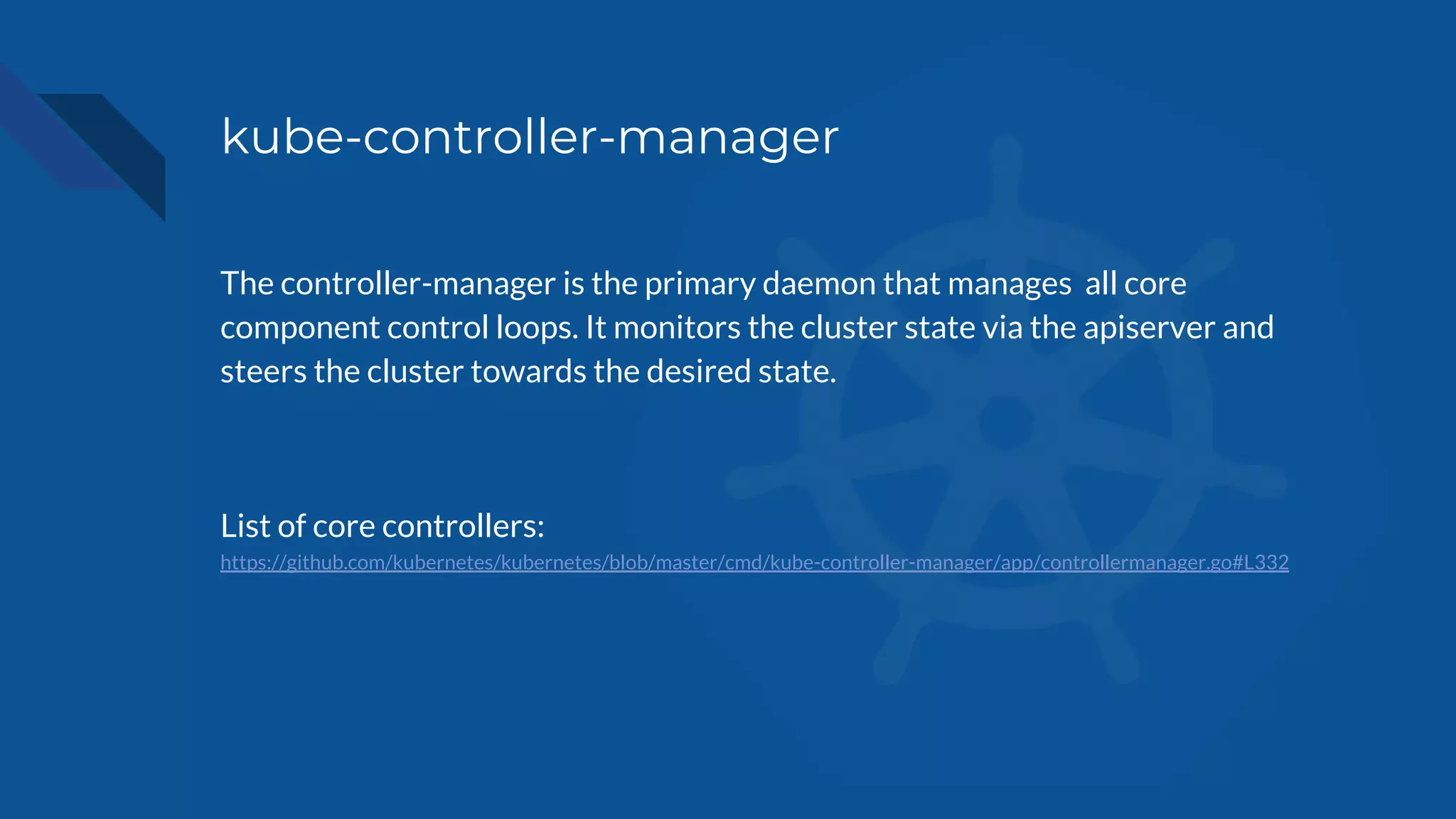 kube-controller-manager
The controller-manager is the primary daemon that manages all core
component control loops. It monitors the cluster state via the apiserver and
steers the cluster towards the desired state.
List of core controllers:
https://github.com/kubernetes/kubernetes/blob/master/cmd/kube-controller-manager/app/controllermanager.go#L332
 
