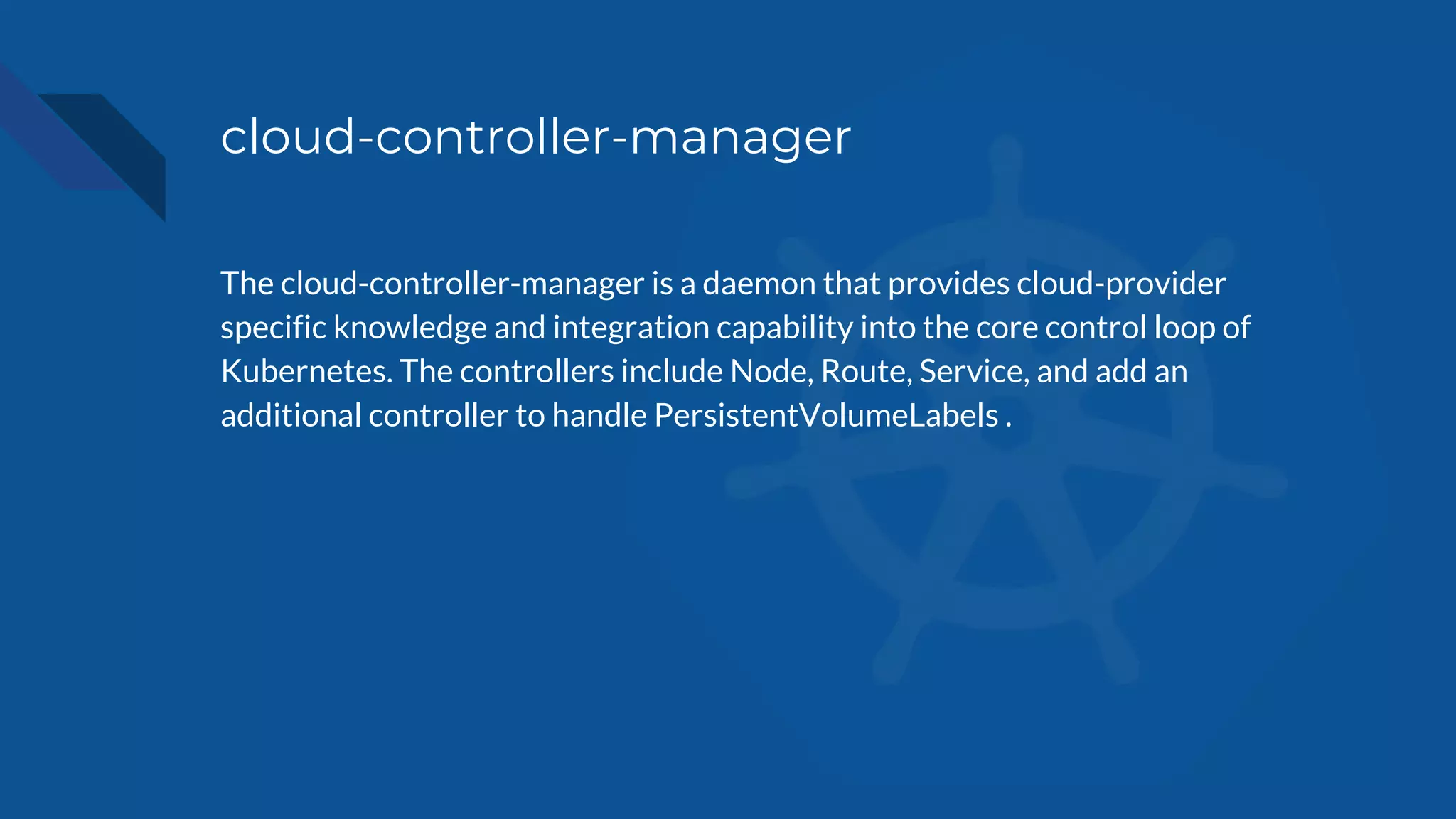 cloud-controller-manager
The cloud-controller-manager is a daemon that provides cloud-provider
specific knowledge and integration capability into the core control loop of
Kubernetes. The controllers include Node, Route, Service, and add an
additional controller to handle PersistentVolumeLabels .
 