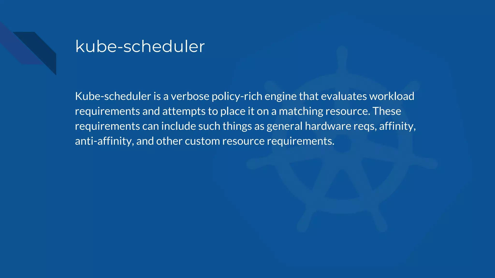 kube-scheduler
Kube-scheduler is a verbose policy-rich engine that evaluates workload
requirements and attempts to place it on a matching resource. These
requirements can include such things as general hardware reqs, affinity,
anti-affinity, and other custom resource requirements.
 