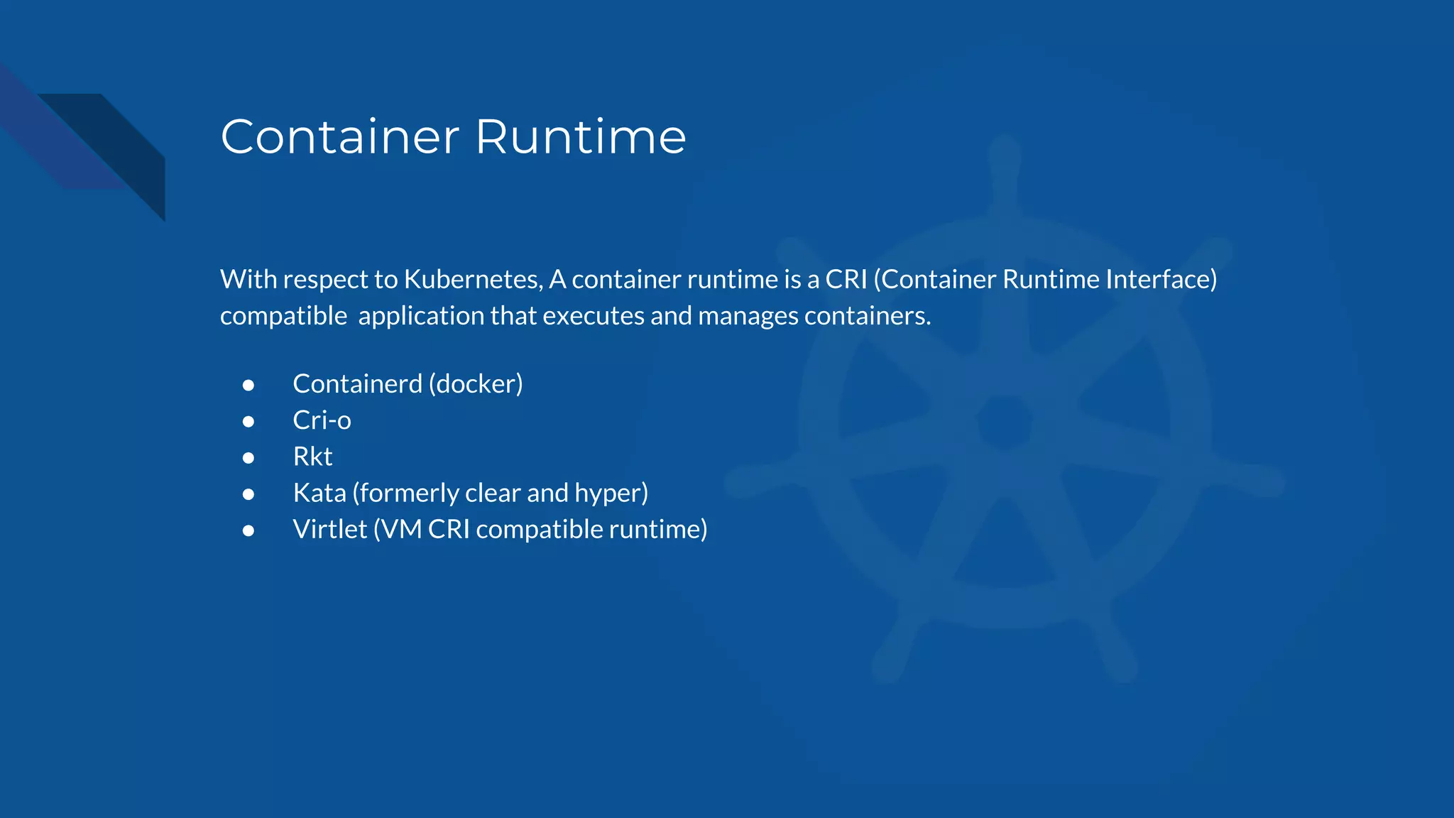 Container Runtime
With respect to Kubernetes, A container runtime is a CRI (Container Runtime Interface)
compatible application that executes and manages containers.
● Containerd (docker)
● Cri-o
● Rkt
● Kata (formerly clear and hyper)
● Virtlet (VM CRI compatible runtime)
 