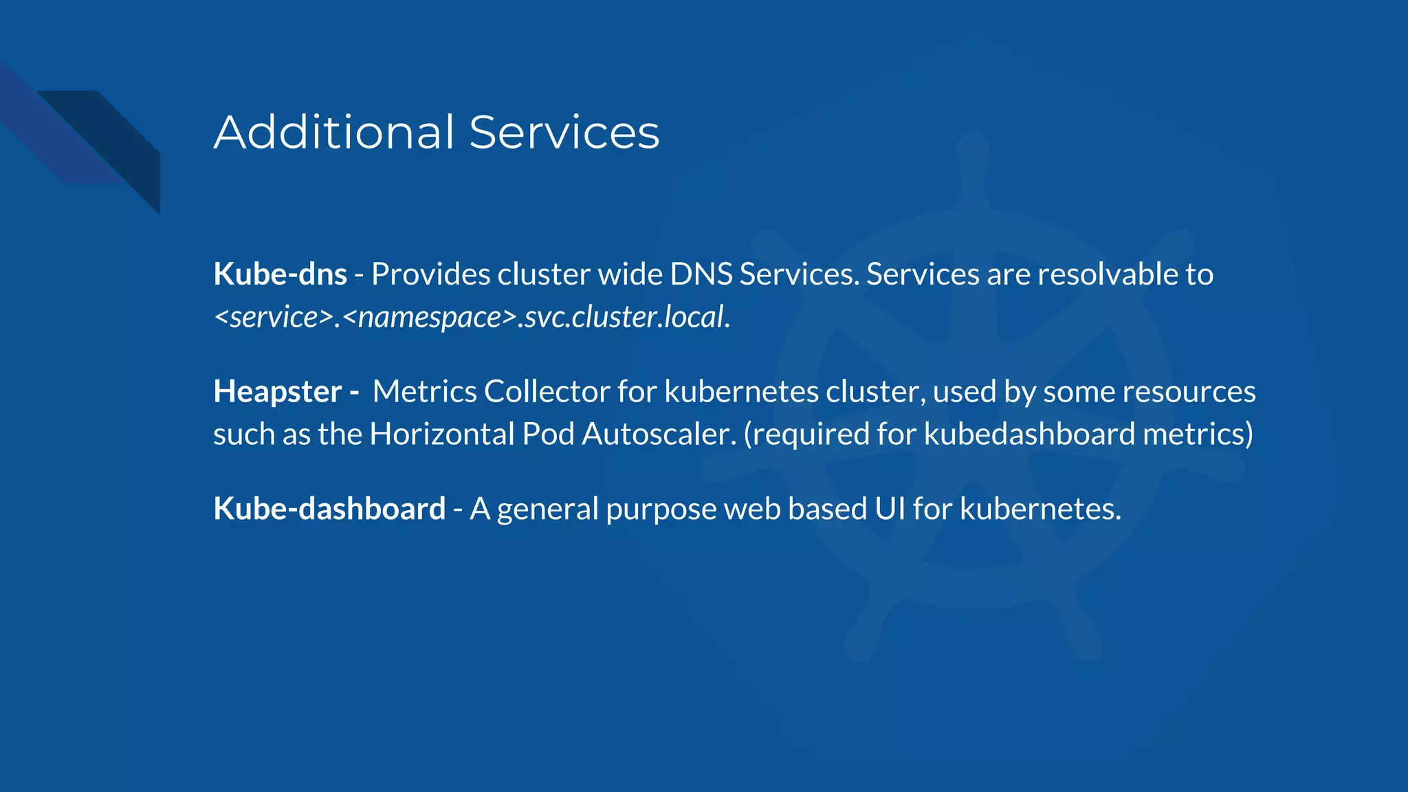 Additional Services
Kube-dns - Provides cluster wide DNS Services. Services are resolvable to
<service>.<namespace>.svc.cluster.local.
Heapster - Metrics Collector for kubernetes cluster, used by some resources
such as the Horizontal Pod Autoscaler. (required for kubedashboard metrics)
Kube-dashboard - A general purpose web based UI for kubernetes.
 