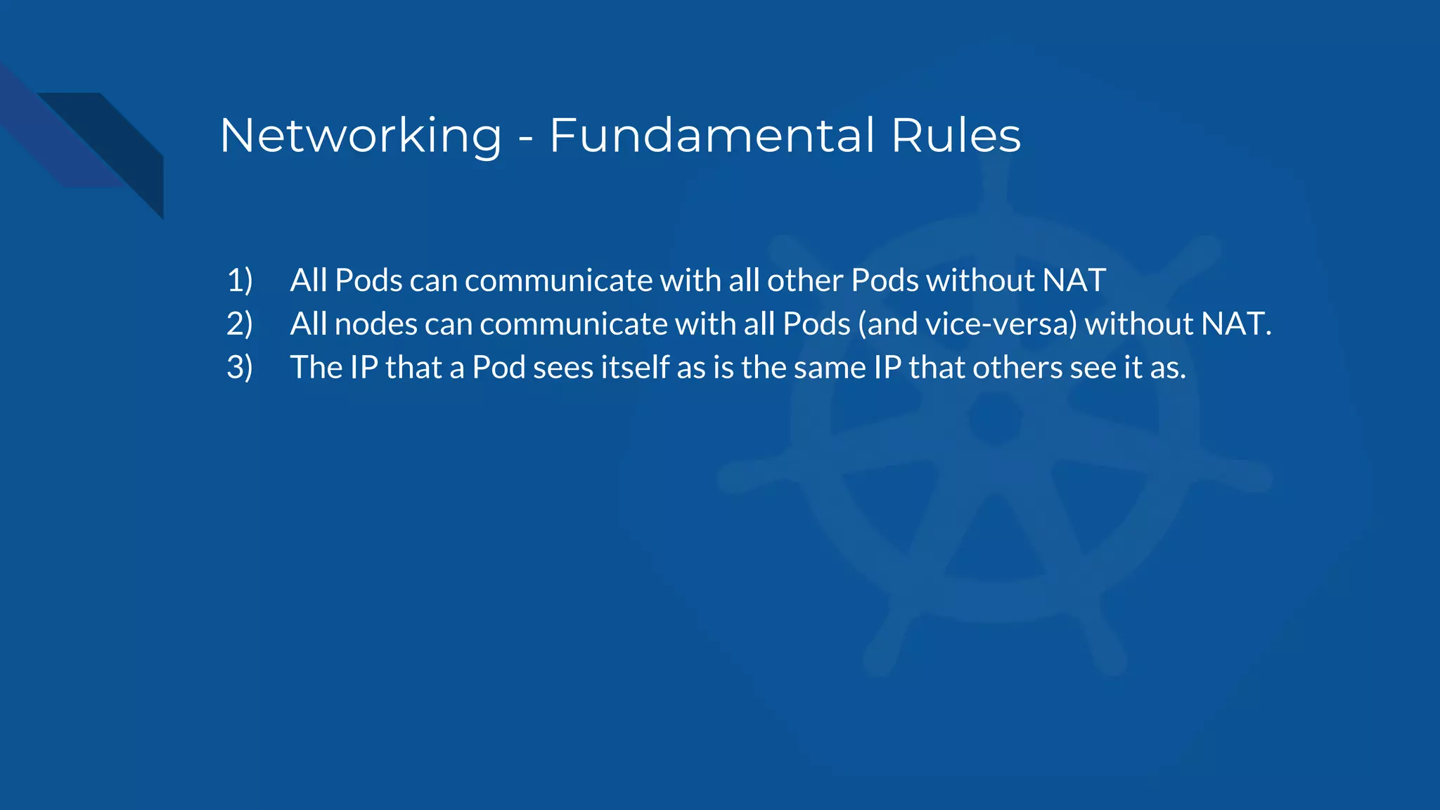 Networking - Fundamental Rules
1) All Pods can communicate with all other Pods without NAT
2) All nodes can communicate with all Pods (and vice-versa) without NAT.
3) The IP that a Pod sees itself as is the same IP that others see it as.
 