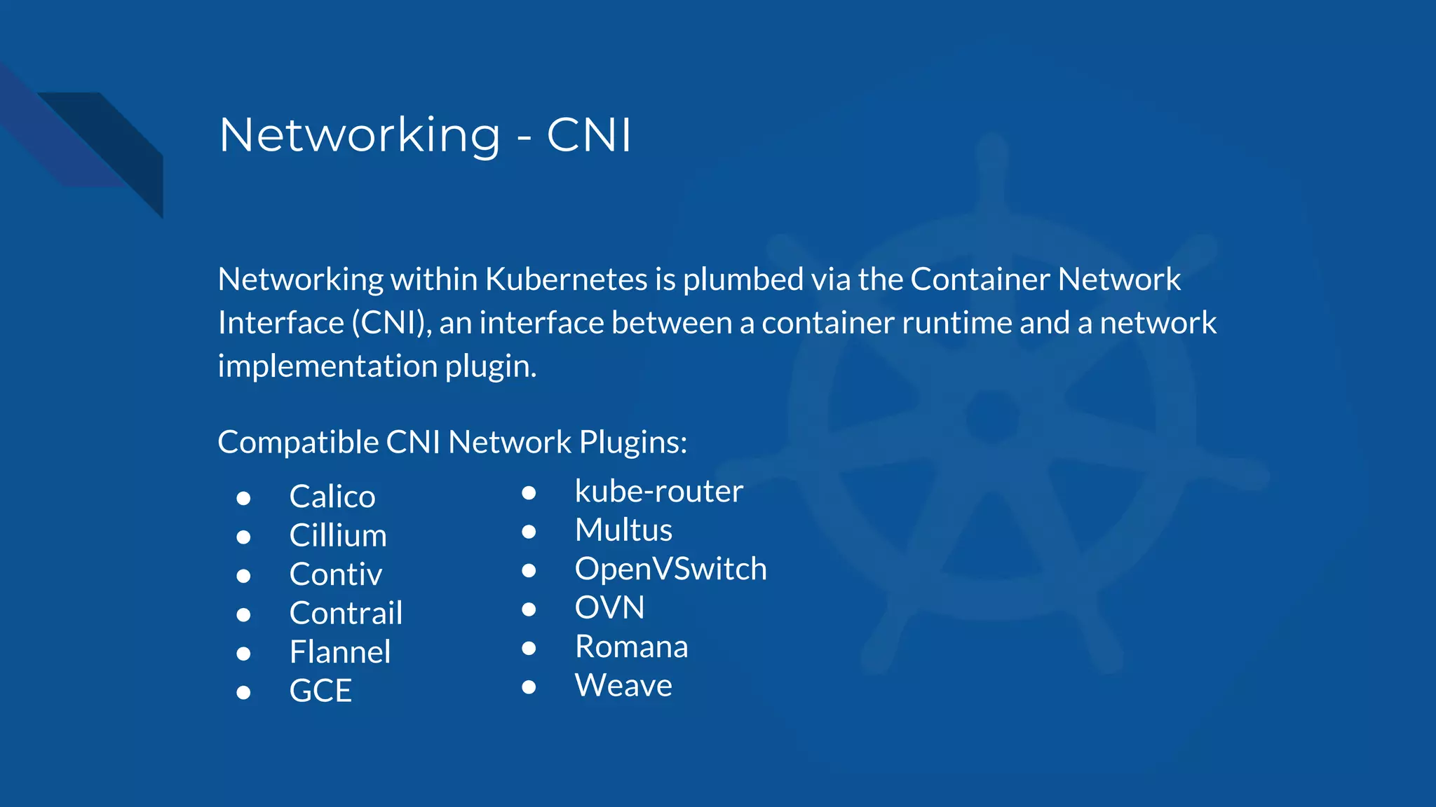 Networking - CNI
Networking within Kubernetes is plumbed via the Container Network
Interface (CNI), an interface between a container runtime and a network
implementation plugin.
Compatible CNI Network Plugins:
● Calico
● Cillium
● Contiv
● Contrail
● Flannel
● GCE
● kube-router
● Multus
● OpenVSwitch
● OVN
● Romana
● Weave
 
