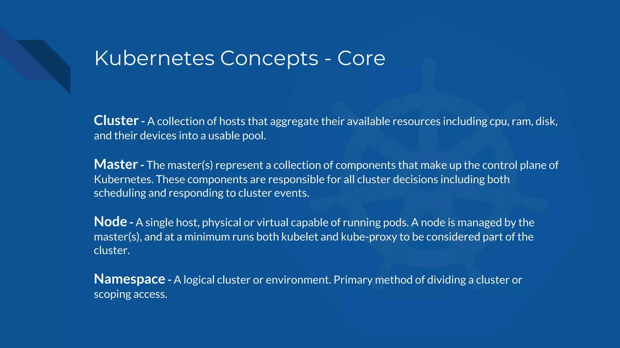Kubernetes Concepts - Core
Cluster - A collection of hosts that aggregate their available resources including cpu, ram, disk,
and their devices into a usable pool.
Master - The master(s) represent a collection of components that make up the control plane of
Kubernetes. These components are responsible for all cluster decisions including both
scheduling and responding to cluster events.
Node - A single host, physical or virtual capable of running pods. A node is managed by the
master(s), and at a minimum runs both kubelet and kube-proxy to be considered part of the
cluster.
Namespace - A logical cluster or environment. Primary method of dividing a cluster or
scoping access.
 
